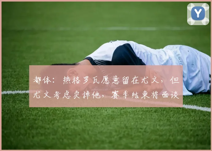 都体：热格罗瓦愿意留在尤文，但尤文考虑卖掉他，赛季结束将面谈