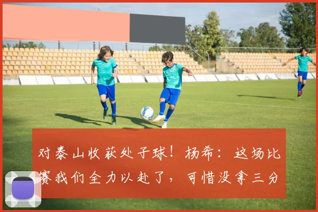 对泰山收获处子球！杨希：这场比赛我们全力以赴了，可惜没拿三分