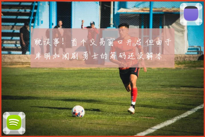 耽误事！首个交易窗口开启 但由于库明加闹剧 勇士的筹码还没解冻