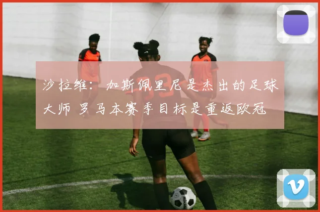沙拉维：加斯佩里尼是杰出的足球大师 罗马本赛季目标是重返欧冠