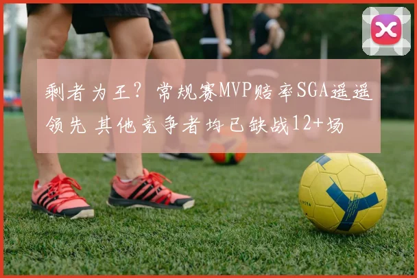 剩者为王？常规赛MVP赔率SGA遥遥领先 其他竞争者均已缺战12+场