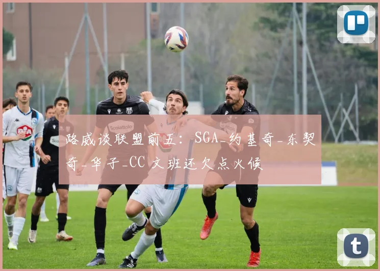 路威谈联盟前五：SGA_约基奇_东契奇_华子_CC 文班还欠点火候