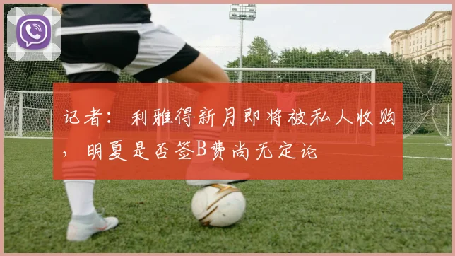记者：利雅得新月即将被私人收购，明夏是否签B费尚无定论
