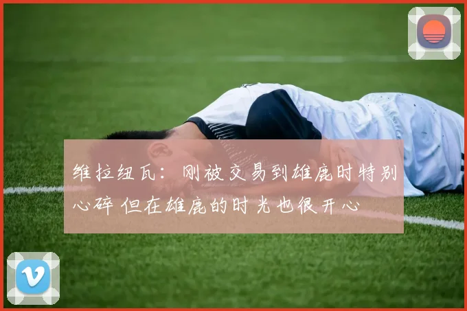 维拉纽瓦：刚被交易到雄鹿时特别心碎 但在雄鹿的时光也很开心